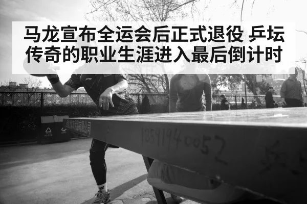 马龙宣布全运会后正式退役 乒坛传奇的职业生涯进入最后倒计时